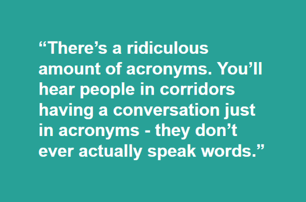 "There's a ridiculous amount of acronyms. You'll hear people in corridors having a conversation just in acronyms - they don't ever actually speak words."